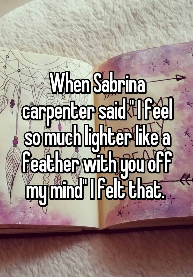 When Sabrina carpenter said " I feel so much lighter like a feather with you off my mind" I felt that. 