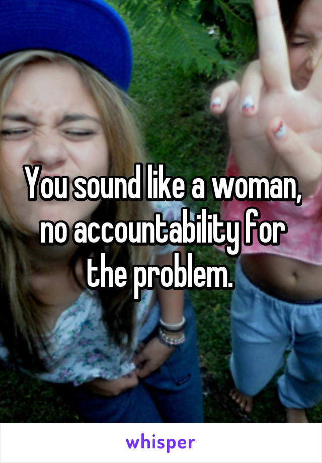 You sound like a woman, no accountability for the problem. 