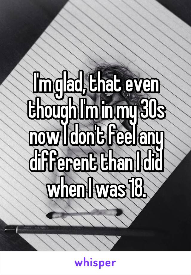 I'm glad, that even though I'm in my 30s now I don't feel any different than I did when I was 18.