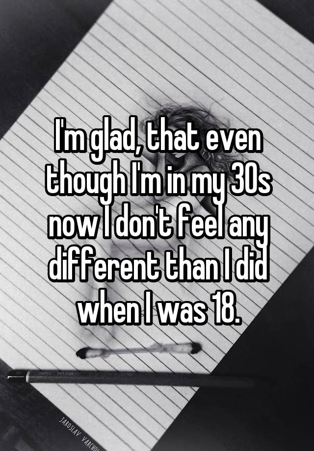 I'm glad, that even though I'm in my 30s now I don't feel any different than I did when I was 18.