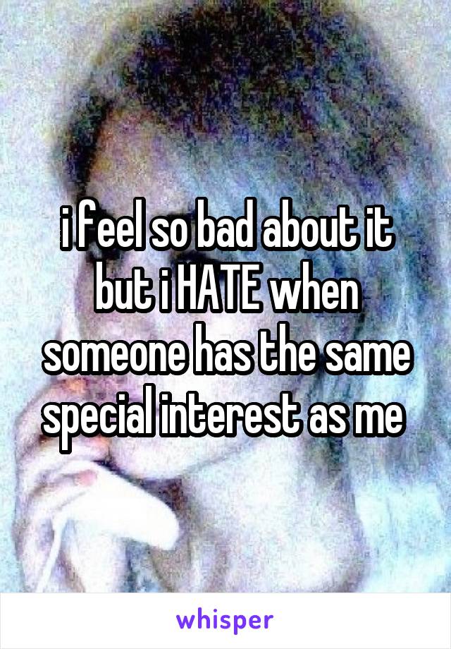 i feel so bad about it but i HATE when someone has the same special interest as me 