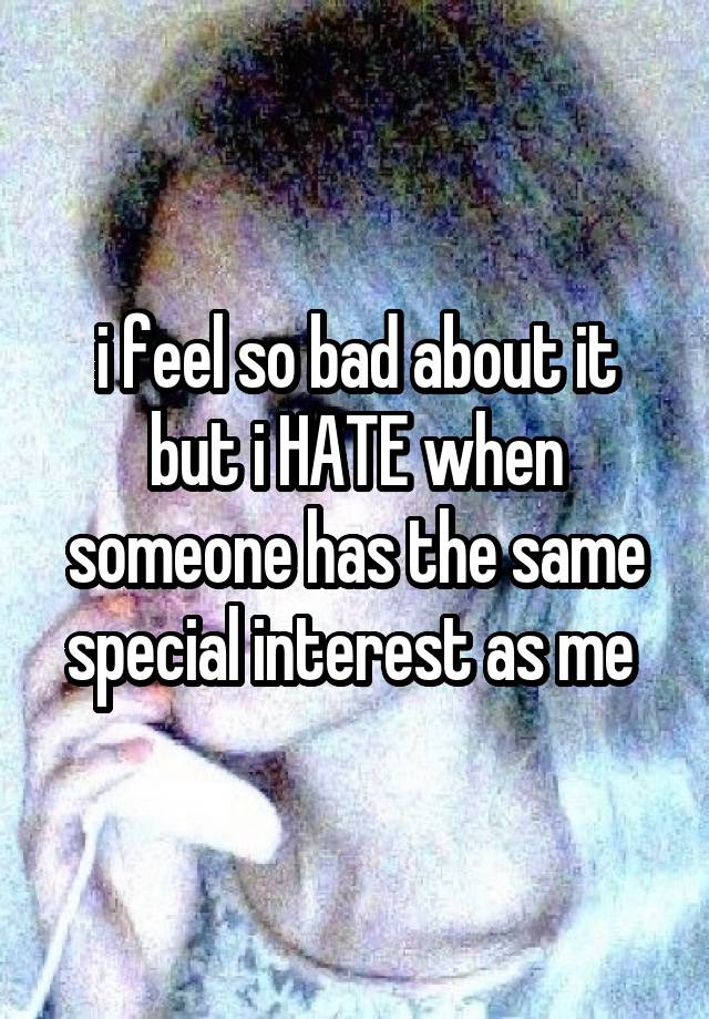 i feel so bad about it but i HATE when someone has the same special interest as me 