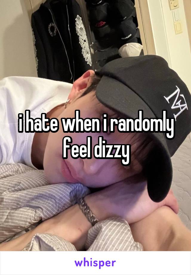 i hate when i randomly feel dizzy