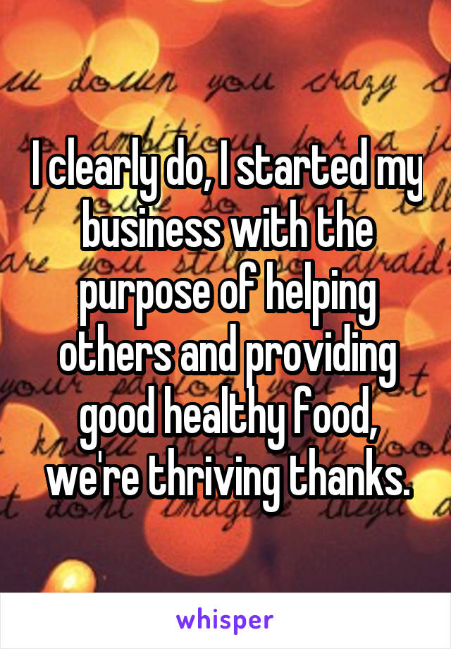 I clearly do, I started my business with the purpose of helping others and providing good healthy food, we're thriving thanks.