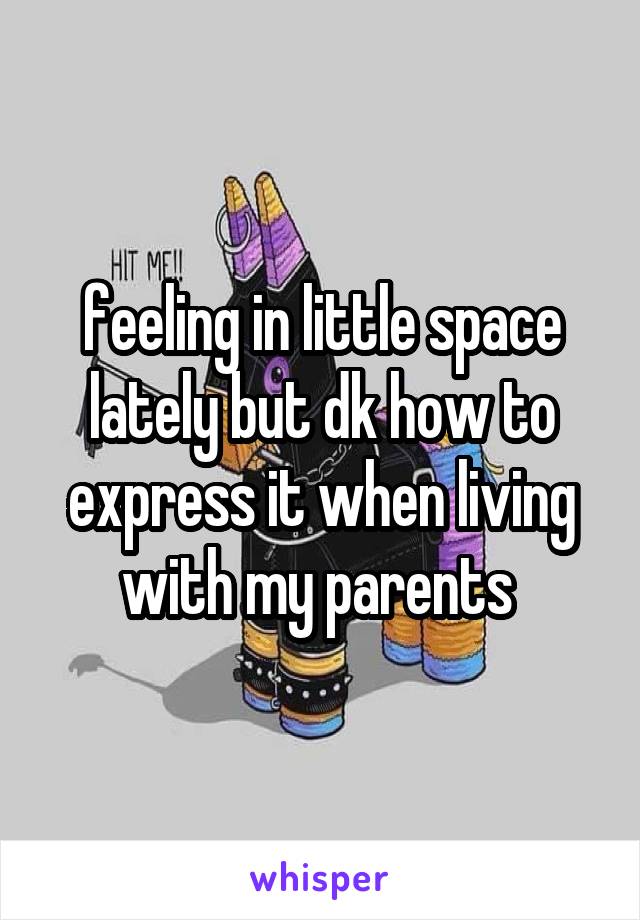 feeling in little space lately but dk how to express it when living with my parents 