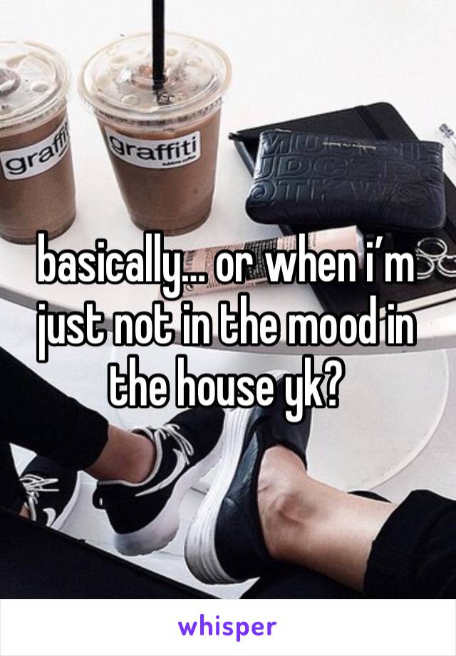 basically… or when i’m just not in the mood in the house yk? 