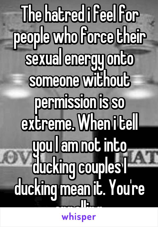 The hatred i feel for people who force their sexual energy onto someone without permission is so extreme. When i tell you I am not into ducking couples I ducking mean it. You're appalling 