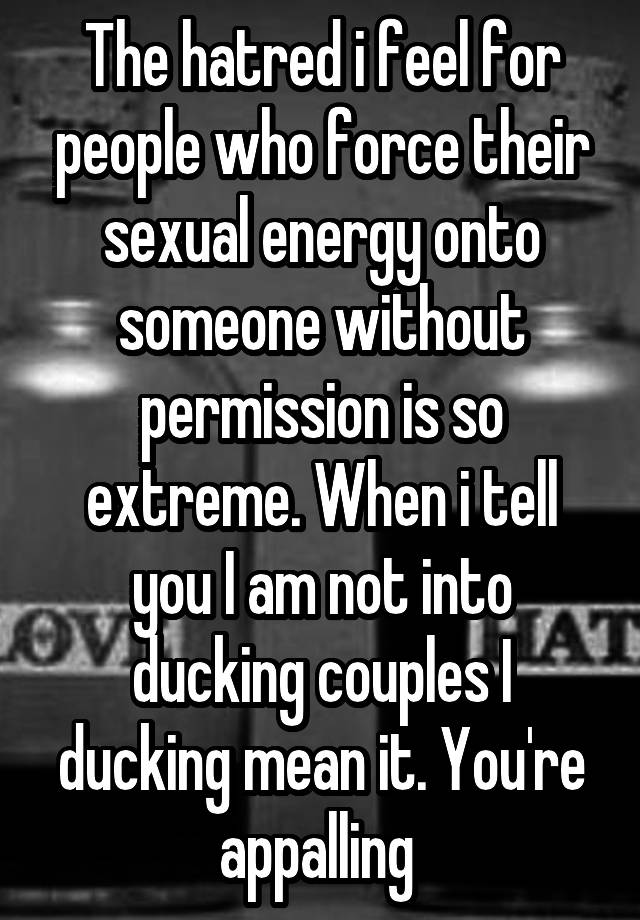 The hatred i feel for people who force their sexual energy onto someone without permission is so extreme. When i tell you I am not into ducking couples I ducking mean it. You're appalling 