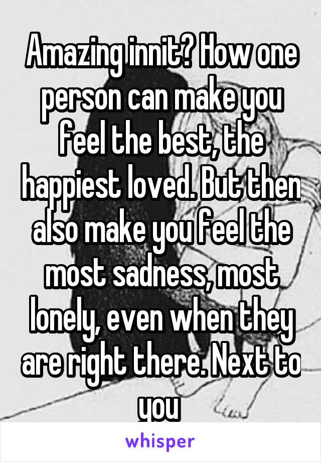 Amazing innit? How one person can make you feel the best, the happiest loved. But then also make you feel the most sadness, most lonely, even when they are right there. Next to you 