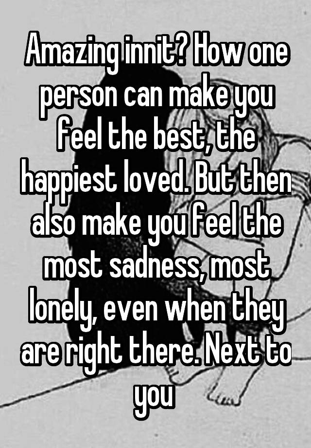 Amazing innit? How one person can make you feel the best, the happiest loved. But then also make you feel the most sadness, most lonely, even when they are right there. Next to you 