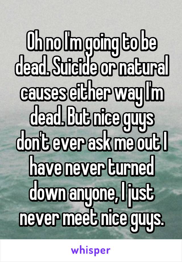 Oh no I'm going to be dead. Suicide or natural causes either way I'm dead. But nice guys don't ever ask me out I have never turned down anyone, I just never meet nice guys.