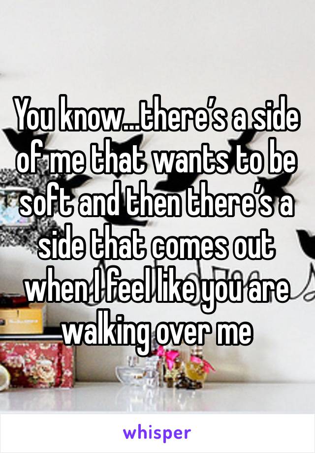 You know…there’s a side of me that wants to be soft and then there’s a side that comes out when I feel like you are walking over me