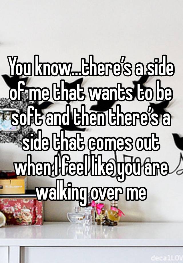 You know…there’s a side of me that wants to be soft and then there’s a side that comes out when I feel like you are walking over me