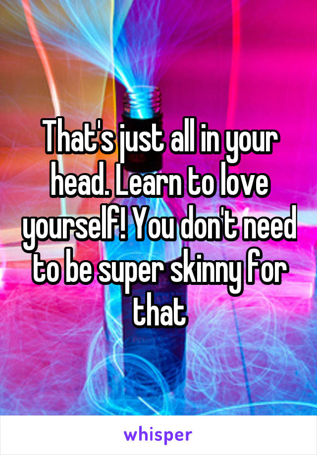 That's just all in your head. Learn to love yourself! You don't need to be super skinny for that