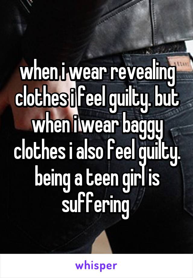 when i wear revealing clothes i feel guilty. but when i wear baggy clothes i also feel guilty. being a teen girl is suffering 