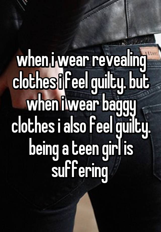 when i wear revealing clothes i feel guilty. but when i wear baggy clothes i also feel guilty. being a teen girl is suffering 