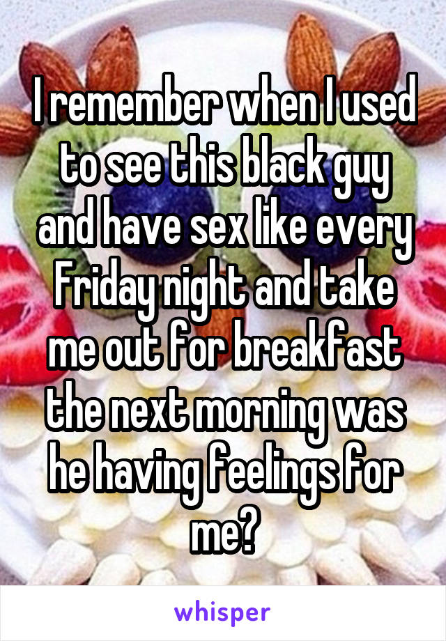 I remember when I used to see this black guy and have sex like every Friday night and take me out for breakfast the next morning was he having feelings for me?