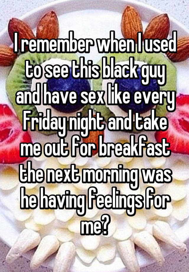 I remember when I used to see this black guy and have sex like every Friday night and take me out for breakfast the next morning was he having feelings for me?