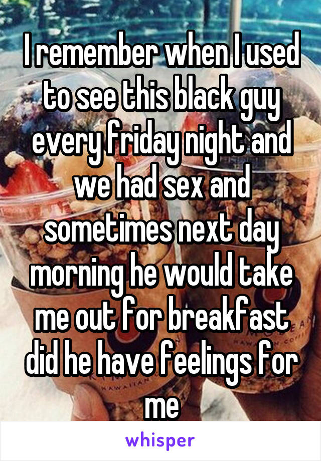 I remember when I used to see this black guy every friday night and we had sex and sometimes next day morning he would take me out for breakfast did he have feelings for me