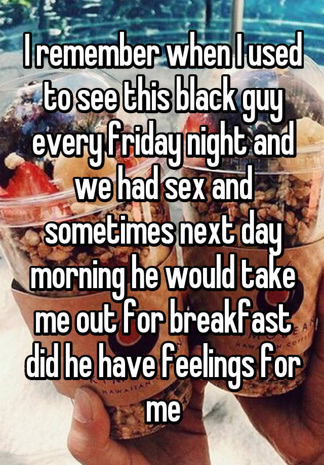 I remember when I used to see this black guy every friday night and we had sex and sometimes next day morning he would take me out for breakfast did he have feelings for me