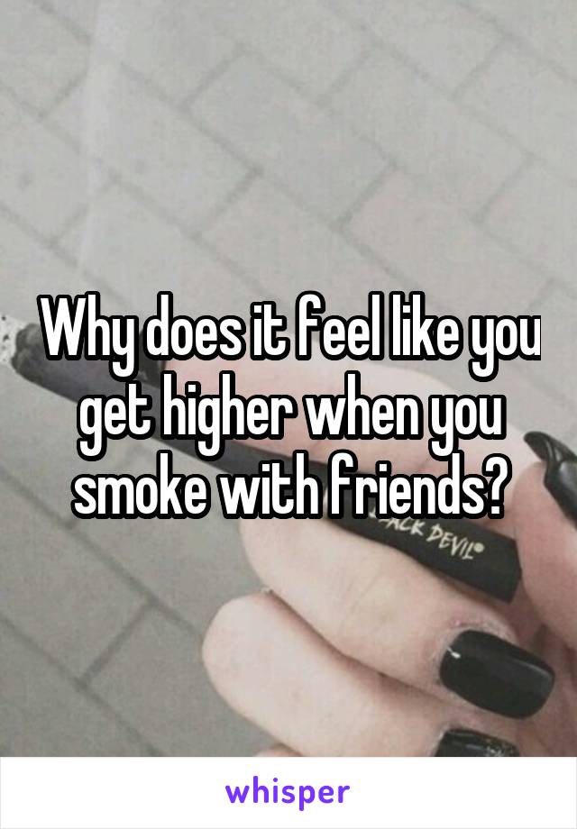 Why does it feel like you get higher when you smoke with friends?