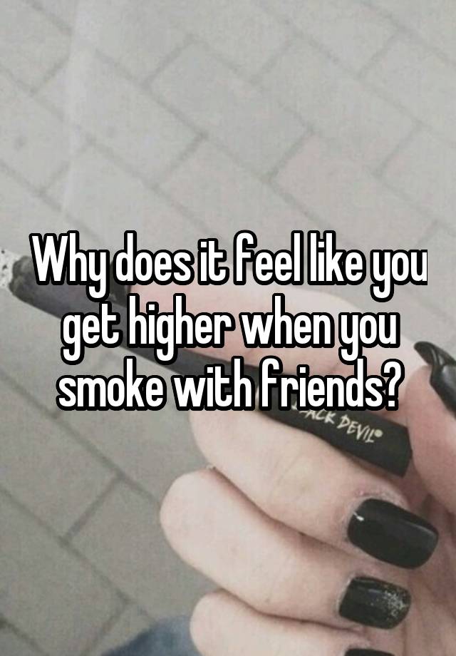 Why does it feel like you get higher when you smoke with friends?