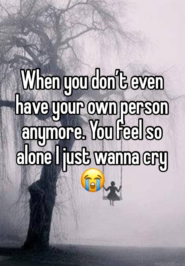 When you don’t even have your own person anymore. You feel so alone I just wanna cry 😭 