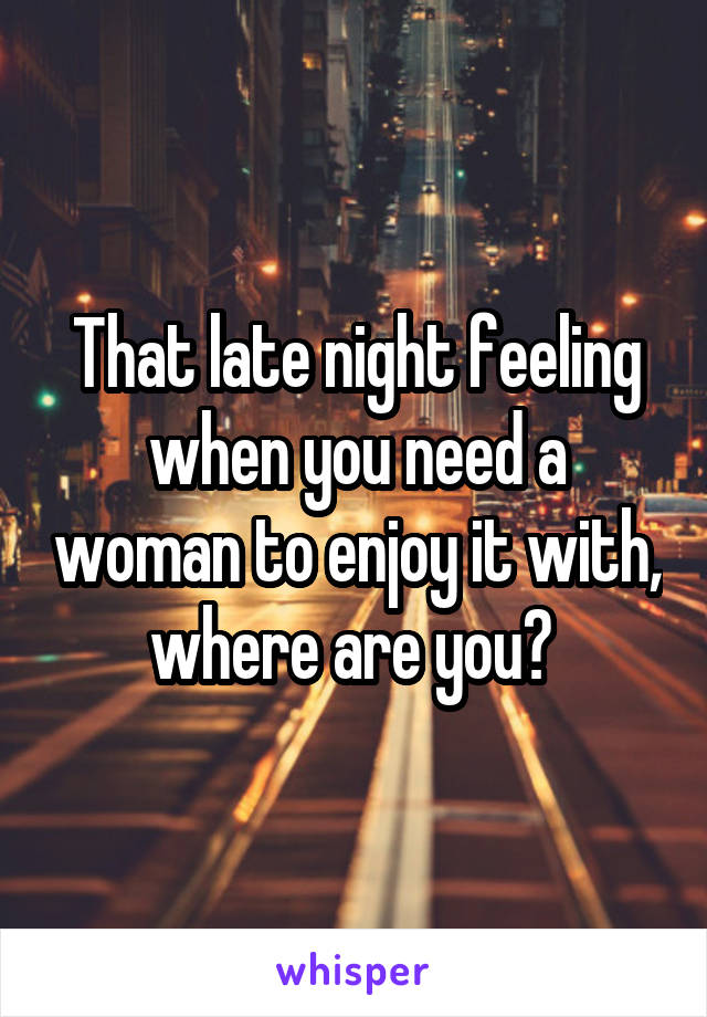 That late night feeling when you need a woman to enjoy it with, where are you? 