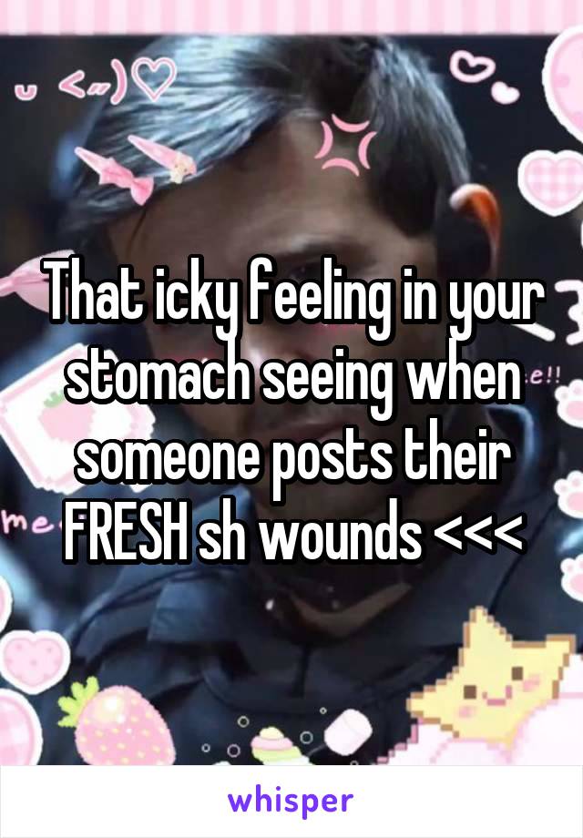 That icky feeling in your stomach seeing when someone posts their FRESH sh wounds <<<