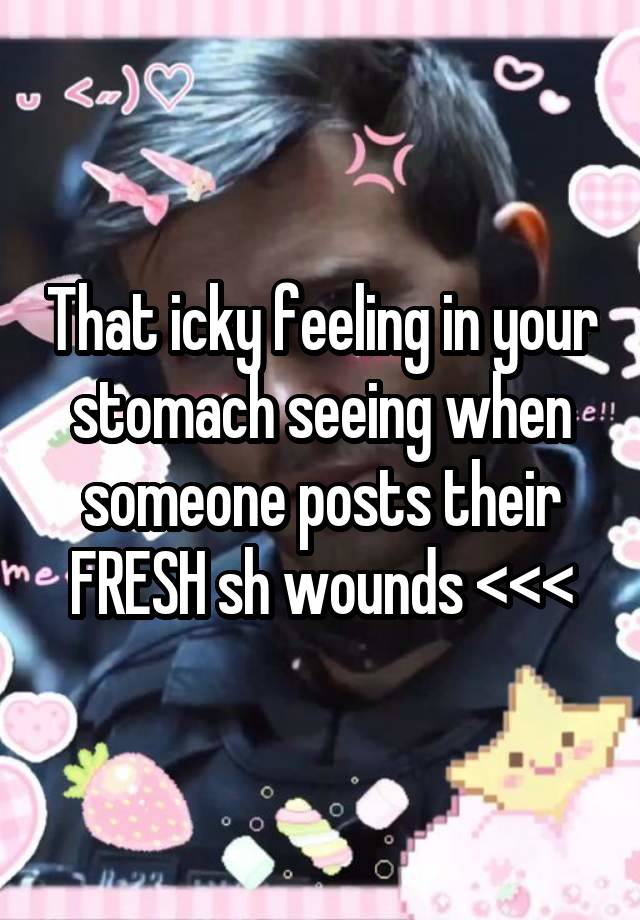 That icky feeling in your stomach seeing when someone posts their FRESH sh wounds <<<