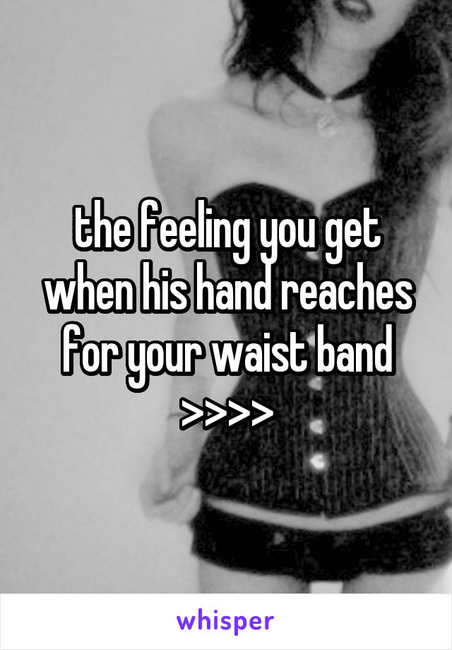 the feeling you get when his hand reaches for your waist band >>>>