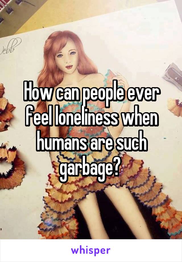 How can people ever feel loneliness when humans are such garbage? 