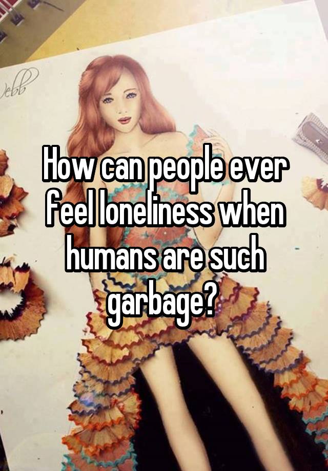 How can people ever feel loneliness when humans are such garbage? 