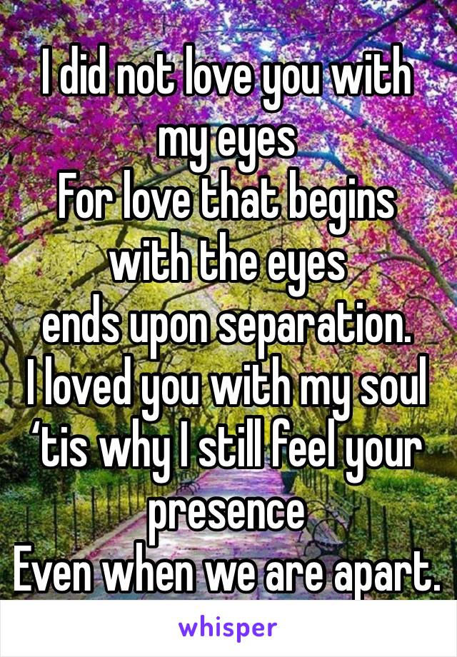 I did not love you with my eyes 
For love that begins with the eyes 
ends upon separation.
I loved you with my soul
‘tis why I still feel your presence 
Even when we are apart.