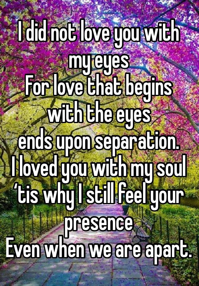 I did not love you with my eyes 
For love that begins with the eyes 
ends upon separation.
I loved you with my soul
‘tis why I still feel your presence 
Even when we are apart.