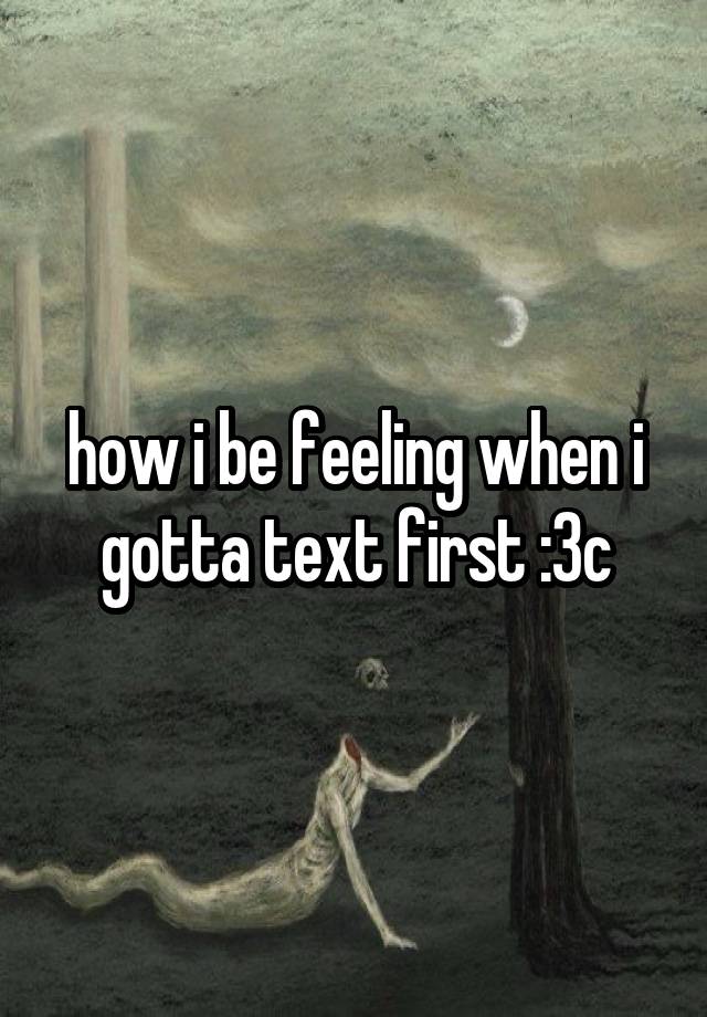 how i be feeling when i gotta text first :3c