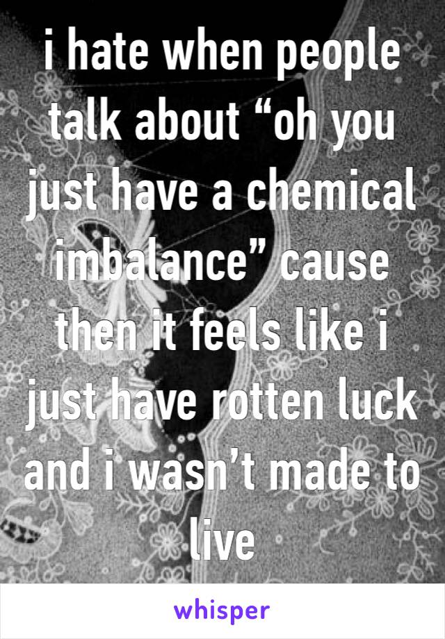 i hate when people talk about “oh you just have a chemical imbalance” cause then it feels like i just have rotten luck and i wasn’t made to live 