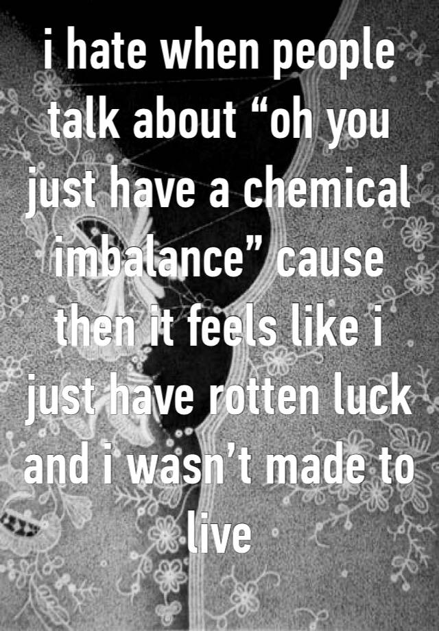 i hate when people talk about “oh you just have a chemical imbalance” cause then it feels like i just have rotten luck and i wasn’t made to live 