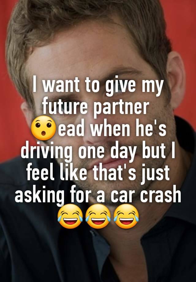 I want to give my future partner 
😯ead when he's driving one day but I feel like that's just asking for a car crash 😂😂😂