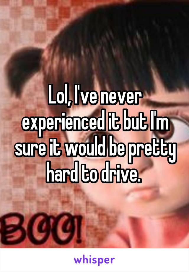 Lol, I've never experienced it but I'm sure it would be pretty hard to drive. 