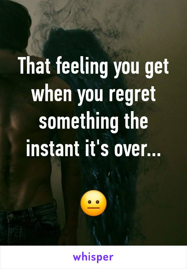 That feeling you get when you regret something the instant it's over...

😐