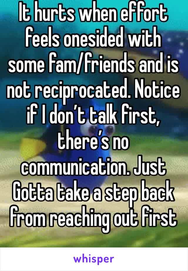 It hurts when effort feels onesided with some fam/friends and is not reciprocated. Notice if I don’t talk first, there’s no communication. Just Gotta take a step back from reaching out first 