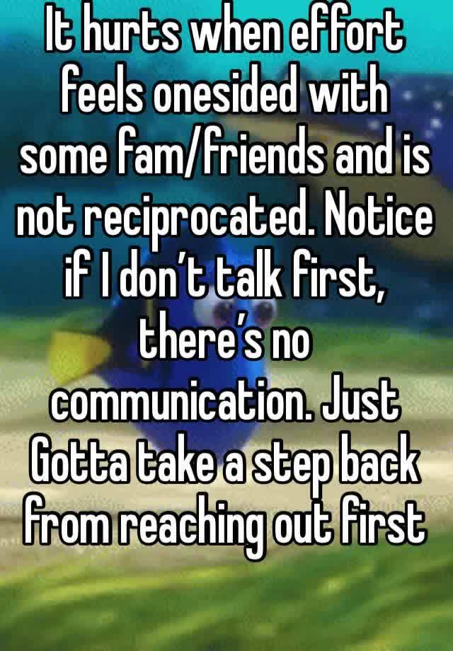 It hurts when effort feels onesided with some fam/friends and is not reciprocated. Notice if I don’t talk first, there’s no communication. Just Gotta take a step back from reaching out first 