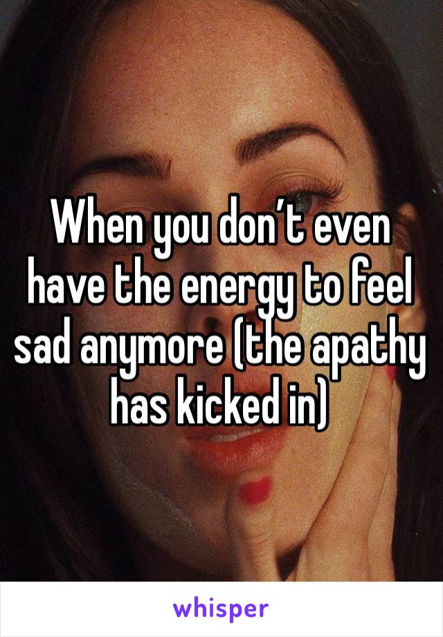 When you don’t even have the energy to feel sad anymore (the apathy has kicked in)