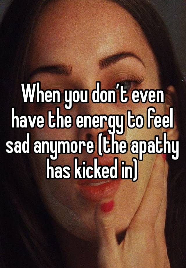 When you don’t even have the energy to feel sad anymore (the apathy has kicked in)