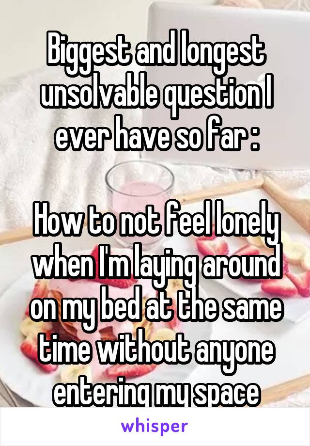 Biggest and longest unsolvable question I ever have so far :

How to not feel lonely when I'm laying around on my bed at the same time without anyone entering my space