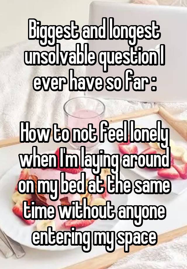 Biggest and longest unsolvable question I ever have so far :

How to not feel lonely when I'm laying around on my bed at the same time without anyone entering my space