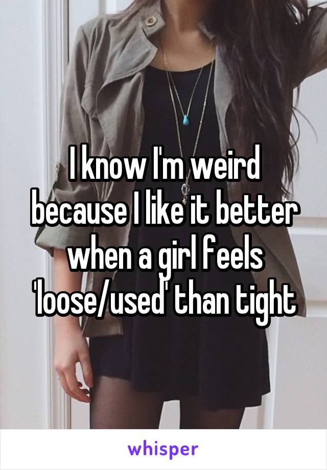 I know I'm weird because I like it better when a girl feels 'loose/used' than tight