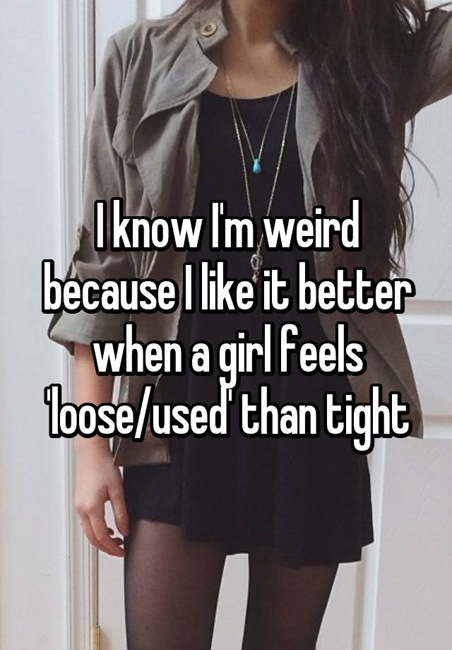 I know I'm weird because I like it better when a girl feels 'loose/used' than tight