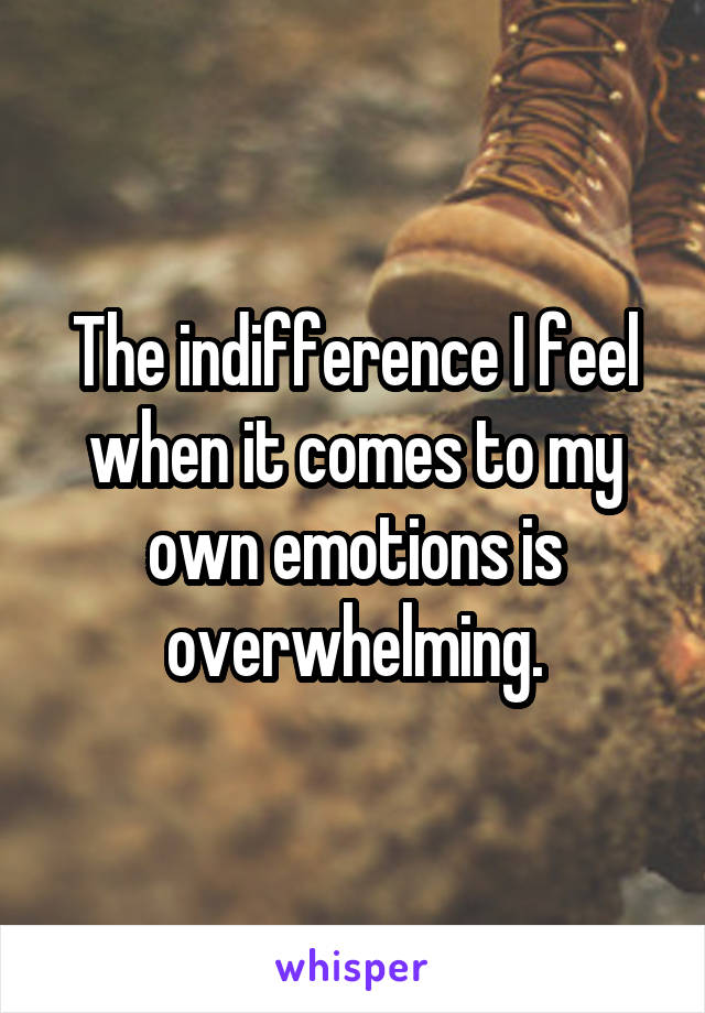 The indifference I feel when it comes to my own emotions is overwhelming.